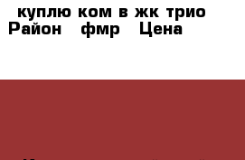куплю3ком в жк трио › Район ­ фмр › Цена ­ 4 500 000 - Краснодарский край, Краснодар г. Недвижимость » Куплю   